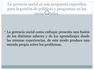 La gerencia social es una propuesta específica para la gestión de políticas y programas en las áreas sociales. La gerencia social como enfoque presenta una fusión de los distintos saberes y de los aprendizajes desde las mismas experiencias, de este modo produce una mirada propia sobre los problemas. 