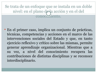 Se trata de un enfoque que se instala en un doble nivel: en el plano de la acción y en el del conocimiento. En el primer caso, implica un conjunto de prácticas, técnicas, competencias y acciones en el marco de las intervenciones sociales del Estado y que, en tanto ejercicio reflexivo y crítico sobre las mismas, permite generar aprendizaje organizacional. Mientras que a su vez, a nivel del conocimiento recupera las contribuciones de distintas disciplinas y se reconoce interdisciplinario. 