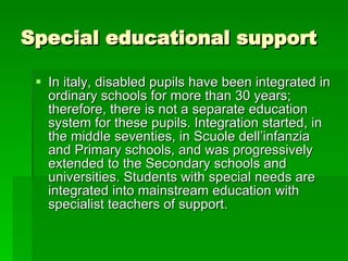 Special educational support In italy, disabled pupils have been integrated in ordinary schools for more than 30 years; therefore, there is not a separate education system for these pupils. Integration started, in the middle seventies, in Scuole dell’infanzia and Primary schools, and was progressively extended to the Secondary schools and universities. Students with special needs are integrated into mainstream education with specialist teachers of support. 