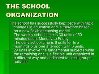THE SCHOOL ORGANIZATION The school has successfully kept pace with rapid changes in education and is therefore based on a new flexible teaching model.  The weekly school time is 30 units of 50 minutes each, Monday to Friday.  The daily school time is 6 units for five mornings plus one afternoon with 3 units.  29 units involve the fundamental subjects while the remaining one is a flexible unit organized in a different way and dedicated to small groups activities.  