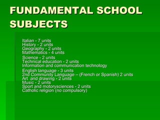 FUNDAMENTAL SCHOOL SUBJECTS   Italian - 7 units  History - 2 units  Geography - 2 units  Mathematics - 4 units  Science - 2 units  Technical education - 2 units  Information and communication technology English language - 3 units  2nd Community Language – (French or Spanish) 2 units  Art  and drawing - 2 units  Music - 2 units  Sport and motorysciences - 2 units  Catholic religion (no compulsory) 