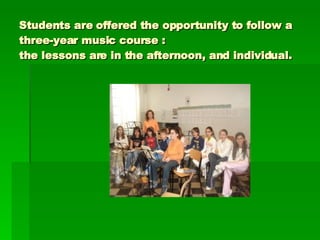 Students are offered the opportunity to follow a three-year music course :  the lessons are in the afternoon, and individual. 
