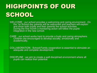 HIGHPOINTS OF OUR SCHOOL WELCOME : our school provides a welcoming and caring environment . On the 1st School day parents will be welcomed and teachers will explain  and show both pupils and their parents the school activities.  During the first month a monitoring action will follow the pupils’  integration in the new school.  CARE : our school works hard to provide a lively and caring atmosphere.  Children are encouraged to develop socially, emotionally and  academically.  COLLABORATION : School-Family cooperation is essential to stimulate an  adequate and complete development.  DISCIPLINE : we aim to create a well disciplined environment where all pupils can realize their potential.  