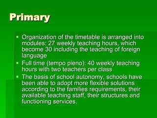 Primary  Organization of the timetable is arranged into modules: 27 weekly teaching hours, which become 30 including the teaching of foreign language Full time (tempo pieno): 40 weekly teaching hours with two teachers per class The basis of school autonomy, schools have been able to adopt more flexible solutions according to the families requirements, their available teaching staff, their structures and functioning services. 