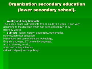 Organization secondary education (lower secondary school). Weekly and daily timetable :  The lesson hours is divided into five or six days a week . It can vary according to the direction which has been chosen (27 or 33 hours by week). Subjects : italian, history, geography,mathematics, science,technical education, information and communication technology, English language, 2°Community language,  art and drawing, music,  sport and motorysciences,  catholic religion(no compulsory) 