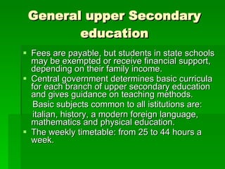 General upper Secondary education Fees are payable, but students in state schools may be exempted or receive financial support, depending on their family income. Central government determines basic curricula for each branch of upper secondary education and gives guidance on teaching methods.  Basic subjects common to all istitutions are:  italian, history, a modern foreign language, mathematics and physical education. The weekly timetable: from 25 to 44 hours a week. 