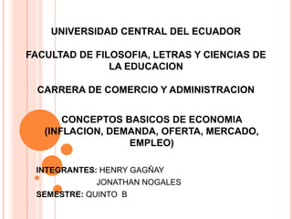 UNIVERSIDAD CENTRAL DEL ECUADOR
FACULTAD DE FILOSOFIA, LETRAS Y CIENCIAS DE
LA EDUCACION
CARRERA DE COMERCIO Y ADMINISTRACION
CONCEPTOS BASICOS DE ECONOMIA
(INFLACION, DEMANDA, OFERTA, MERCADO,
EMPLEO)
INTEGRANTES: HENRY GAGÑAY
JONATHAN NOGALES
SEMESTRE: QUINTO B
 