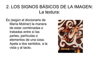 2. LOS SIGNOS BÁSICOS DE LA IMAGEN: La textura: Es (según el diccionario de María Moliner) la manera de estar combinadas o trabadas entre sí las partes, partículas o elementos de una cosa. Apela a dos sentidos, a la vista y al tacto. 