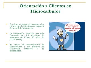 Orientación a Clientes en Hidrocarburos Se orienta y entrega los requisitos a los clientes para la instalación de negocios de venta de hidrocarburos.  La información requerida con más frecuencia son los requisitos de instalación de locales de venta de GLP<5000 kg.  Se reciben los levantamientos de observaciones y los informes de fiscalización operativa y de informalidad. 