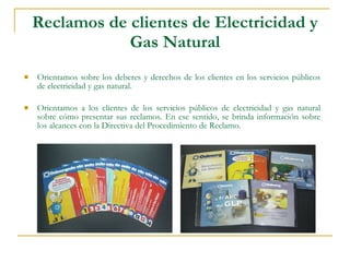 Reclamos de clientes de Electricidad y Gas Natural Orientamos sobre los deberes y derechos de los clientes en los servicios públicos de electricidad y gas natural.  Orientamos a los clientes de los servicios públicos de electricidad y gas natural sobre cómo presentar sus reclamos. En ese sentido, se brinda información sobre los alcances con la Directiva del Procedimiento de Reclamo. 