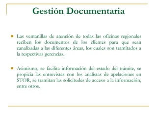 Gestión Documentaria Las ventanillas de atención de todas las oficinas regionales reciben los documentos de los clientes para que sean canalizadas a las diferentes áreas, los cuales son tramitados a la respectivas gerencias.  Asimismo, se facilita información del estado del trámite, se propicia las entrevistas con los analistas de apelaciones en STOR, se tramitan las solicitudes de acceso a la información, entre otros. 