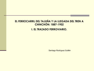 EL FERROCARRIL DEL TAJUÑA Y LA LLEGADA DEL TREN A CHINCHÓN: 1887-1902 I. EL TRAZADO FERROVIARIO. Santiago Rodríguez Guillén 