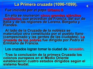 La Primera cruzada (1096-1099).   Fue iniciada por el papa  Urbano II .  En ella se reunieron  cinco grandes ejércitos nobiliarios  que procedían de Francia, del sur de Italia y de las regiones de Lorena, Borgoña y Flandes.  Al lado de la Cruzada de la nobleza se materializó otra constituida por el pueblo llano (campesinado y las gentes de las ciudades).  La cruzada de los pobres  fue dirigida por Pedro el Ermitaño de Francia. Los cruzados logran tomar la ciudad de  Jerusalén . Tras la conclusión de la primera Cruzada los colonos europeos en el Medio Oriente establecieron cuatro estados dirigidos según el sistema feudal.  