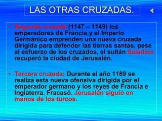 LAS OTRAS CRUZADAS. Segunda cruzada  (1147 – 1149) los emperadores de Francia y el Imperio Germánico emprenden una nueva cruzada dirigida para defender las tierras santas, pese al esfuerzo de los cruzados, el sultán  Saladino  recuperó la ciudad de Jerusalén. Tercera cruzada:  Durante el año 1189 se realiza esta nueva ofensiva dirigida por el emperador germano y los reyes de Francia e Inglaterra. Fracasó.  Jerusalén siguió en manos de los turcos . 