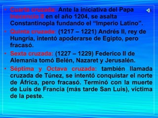 Cuarta cruzada:  Ante la iniciativa del Papa  Inocencio II  en el año 1204, se asalta Constantinopla fundando el “Imperio Latino”. Quinta cruzada:  (1217 – 1221) Andrés II, rey de Hungría, intentó apoderarse de Egipto, pero fracasó. Sexta cruzada:  (1227 – 1229) Federico II de Alemania tomó Belén, Nazaret y Jerusalén. Séptima y Octava cruzada:  también llamada cruzada de Túnez, se intentó conquistar el norte de África, pero fracasó. Terminó con la muerte de Luis de Francia (más tarde San Luis), víctima de la peste. 