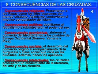 8. CONSECUENCIAS DE LAS CRUZADAS. Consecuencias religiosas:   Presentaron a los Papas como los jefes supremos del mundo cristiano. Asimismo, contuvieron el impulso conquistador del Islam. Consecuencias políticas:  debilitaron al feudalismo y robustecieron el poder del rey. Consecuencias económicas:  abrieron el comercio del Mediterráneo a los pueblos de Europa Occidental (Génova, Venecia y Pisa). Consecuencias sociales:   el desarrollo del comercio originó el enriquecimiento de la burguesía o clase social que vivía en las ciudades. Además, nacen los apellidos. Consecuencias intelectuales:  las cruzadas produjeron un renacimiento de la literatura, del arte y de las ciencias. 