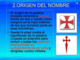 2.ORIGEN DEL NOMBRE El origen de la palabra cruzada remonta a  la cruz  hecha de tela y usada como insignia en la ropa exterior de los que tomaron parte en esas iniciativas. Desde la edad media el significado de la palabra cruzada se extendió para incluir a todas las  guerras emprendidas en cumplimiento de un voto , y dirigidas contra infieles.  