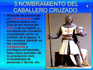 Después de pronunciar un  voto solemne , cada guerrero recibía una cruz de las manos del  Papa  o de su legado, y era desde ese momento considerado como un soldado de la Iglesia. A los cruzados también se les concedían  indulgencias  y privilegios temporales, tales como exención de la jurisdicción civil, inviolabilidad de personas o tierras, etc. 3.NOMBRAMIENTO DEL CABALLERO CRUZADO. 
