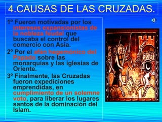 4.CAUSAS DE LAS CRUZADAS. 1º Fueron motivadas por los  intereses expansionistas de la nobleza feudal  que buscaba el control del comercio con Asia. 2º Por el  afán hegemónico del Papado  sobre las monarquías y las iglesias de Oriente. 3º Finalmente, las Cruzadas fueron expediciones emprendidas, en  cumplimiento de un solemne voto , para liberar los lugares santos de la dominación del Islam.   