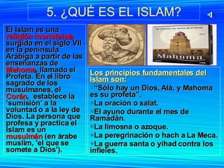 5. ¿QUÉ ES EL ISLAM? El Islam es una  religión monoteísta  surgida en el siglo VII en la península Arábiga a partir de las enseñanzas de  Mahoma , llamado el Profeta. En el libro sagrado de los musulmanes, el  Corán ,  establece la ‘sumisión’ a la voluntad o a la ley de Dios. La persona que profesa y practica el Islam es un  musulmán  (en árabe muslim, 'el que se somete a Dios').  Los principios fundamentales del Islam son: “ Sólo hay un Dios, Alá, y Mahoma es su profeta”. La oración o salat. El ayuno durante el mes de Ramadán. La limosna o azoque. La peregrinación o hach a La Meca. La guerra santa o yihad contra los infieles. 