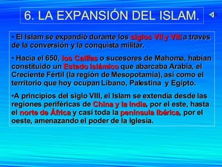 6. LA EXPANSIÓN DEL ISLAM. El Islam se expandió durante los  siglos VII y VIII  a través de la conversión y la conquista militar. Hacia el 650,  los Califas  o sucesores de Mahoma, habían constituido un  Estado islámico  que abarcaba Arabia, el Creciente Fértil (la región de Mesopotamia), así como el territorio que hoy ocupan Líbano, Palestina  y Egipto.  A principios del siglo VIII, el Islam se extendía desde las regiones periféricas de  China y la India , por el este, hasta el  norte de África  y casi toda la  península Ibérica , por el oeste, amenazando el poder de la Iglesia. 