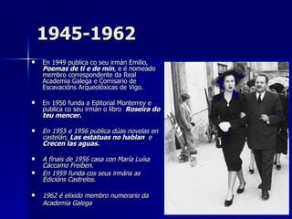 1945-1962 En 1949 publica co seu irmán Emilio,  Poemas de ti e de min , e é nomeado membro correspondente da Real Academia Galega e Comisario de Escavacións Arqueolóxicas de Vigo.  En 1950 funda a Editorial Monterrey e publica co seu irmán o libro  Roseira do teu mencer. En 1955 e 1956 publica dúas novelas en castelán,  Las estatuas no hablan  e  Crecen las aguas. A finais de 1956 casa con María Luísa Cáccamo Freiben. En 1959 funda cos seus irmáns as Edicións Castrelos.  1962 é elixido membro numerario da Academia Galega   