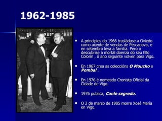 A principios do 1966 trasládase a Oviedo como axente de vendas de Pescanova, e en setembro leva a familia. Pero ó descubrise a mortal doenza do seu fillo Colorín , ó ano seguinte volven para Vigo. En 1967 crea as coleccións  O Moucho  e  Pombal  .  En 1976 é nomeado Cronista Oficial da Cidade de Vigo.  1976 publica,  Canle segredo. O 2 de marzo de 1985 morre Xosé María  en Vigo. 1962-1985 
