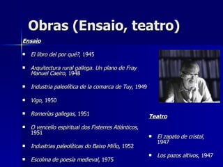 Obras (Ensaio, teatro) Ensaio El libro del por qué? , 1945  Arquitectura rural gallega. Un plano de Fray Manuel Caeiro , 1948  Industria paleolítica de la comarca de Tuy , 1949  Vigo , 1950 Romerías gallegas , 1951 O vencello espiritual dos Fisterres Atlánticos , 1951  Industrias paleolíticas do Baixo Miño , 1952  Escolma de poesía medieval , 1975  Teatro El zapato de cristal , 1947  Los pazos altivos , 1947  