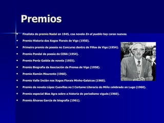 Premios Finalista do  premio Nadal  en 1945, coa novela  En el pueblo hay caras nuevas .  Premio Historia dos Xogos Florais de Vigo (1950).  Primeiro premio de poesía no Concurso dentro de Fillos de Vigo (1954).  Premio Pondal de poesía do CEBA (1954).  Premio Peréz Galdós de novela (1955).  Premio Biografía da Asociación da Prensa de Vigo (1958). Premio Ramón Mourente (1960).  Premio Valle Inclán nos Xogos Florais Minho-Galaicos (1960).  Premio de novela López Cuevillas no I Certame Literario do Miño celebrado en Lugo (1960).  Premio especial Blas Agra sobre a historia do periodismo vigués (1960).  Premio Álvares García de biografía (1961).  