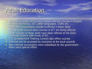 Adult Education We have a system of Evening classes offering courses in English, Maltese, Numeracy, ICT, other languages, Crafts etc. . . .  At MCAST a foundation course is offered in Basic Skills Also at Local Council sites courses in ICT are being offered.  Other courses of Basic Skills have been offered at the Gozo university branch with funds of EU.  ETC (Employment Training Centre) also offers courses Internet can be accessed by everyone at the local councils Also internet connections were subsidised by the government – there were special offers.  