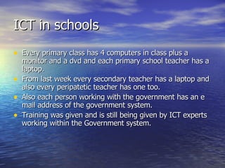 ICT in schools Every primary class has 4 computers in class plus a monitor and a dvd and each primary school teacher has a laptop. From last week every secondary teacher has a laptop and also every peripatetic teacher has one too.  Also each person working with the government has an e mail address of the government system.  Training was given and is still being given by ICT experts working within the Government system.  