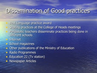 Dissemination of Good practices Best Language practice award Sharing practices at the College of Heads meetings Peripatetic teachers disseminate practices being done in different schools Internet School magazines Other publications of the Ministry of Education Radio Programmes Education 22 (Tv station) Newspaper Articles 