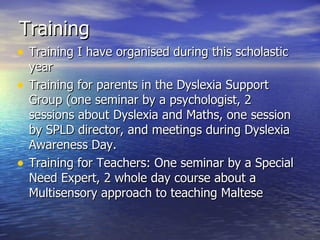 Training  Training I have organised during this scholastic year Training for parents in the Dyslexia Support Group (one seminar by a psychologist, 2 sessions about Dyslexia and Maths, one session by SPLD director, and meetings during Dyslexia Awareness Day. Training for Teachers: One seminar by a Special Need Expert, 2 whole day course about a Multisensory approach to teaching Maltese 