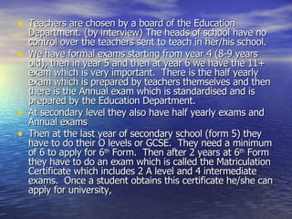 Teachers are chosen by a board of the Education Department. (by interview) The heads of school have no control over the teachers sent to teach in her/his school.  We have formal exams starting from year 4 (8-9 years old), then in year 5 and then at year 6 we have the 11+ exam which is very important.  There is the half yearly exam which is prepared by teachers themselves and then there is the Annual exam which is standardised and is prepared by the Education Department.  At secondary level they also have half yearly exams and Annual exams Then at the last year of secondary school (form 5) they have to do their O levels or GCSE.  They need a minimum of 6 to apply for 6 th  Form.  Then after 2 years at 6 th  Form they have to do an exam which is called the Matriculation Certificate which includes 2 A level and 4 intermediate exams.  Once a student obtains this certificate he/she can apply for university,  