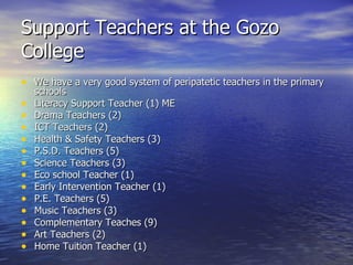 Support Teachers at the Gozo College We have a very good system of peripatetic teachers in the primary schools Literacy Support Teacher (1) ME Drama Teachers (2) ICT Teachers (2) Health & Safety Teachers (3) P.S.D. Teachers (5) Science Teachers (3) Eco school Teacher (1)  Early Intervention Teacher (1) P.E. Teachers (5) Music Teachers (3) Complementary Teaches (9) Art Teachers (2) Home Tuition Teacher (1) 