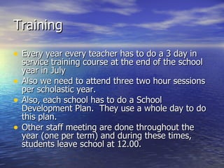 Training Every year every teacher has to do a 3 day in service training course at the end of the school year in July Also we need to attend three two hour sessions per scholastic year.  Also, each school has to do a School Development Plan.  They use a whole day to do this plan.  Other staff meeting are done throughout the year (one per term) and during these times, students leave school at 12.00. 