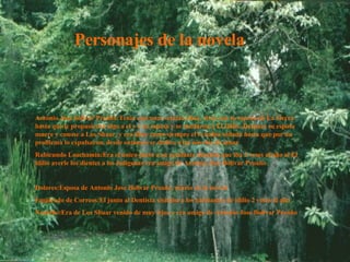 Personajes de la novela Antonio Jose bolivar Proaño:Tenia casi unos setenta años, vivia con su esposa en La Sierra hasta que le propusieron algo a el y a su esposa y se mudaron a El Idilio. Despues su esposa muere y conose a Los Shuar, y era libre como siempre el lo habia soñado hasta que por un problema lo expulsaron, desde entonses se dedico a las novelas de amor Rabicundo Loachamin:Era el unico junto a su ayudante dentista que iba 2 veses al año al El idilio averle los dientes a los indigenas era amigo de Antonio Jose Bolivar Proaño Dolores:Esposa de Antonio Jose Bolivar Proaño, murio en la novela Empleado de Correos:El junto al Dentista visitaba a los habitantes de idilio 2 veses al año Nushiño:Era de Los Shuar venido de muy lejos y era amigo de Antonio Jose Bolivar Proaño Antonio Jose bolivar Proaño:Tenia casi unos setenta años, vivia con su esposa en La Sierra hasta que le propusieron algo a el y a su esposa y se mudaron a El Idilio. Despues su esposa muere y conose a Los Shuar, y era libre como siempre el lo habia soñado hasta que por un problema lo expulsaron, desde entonses se dedico a las novelas de amor Rabicundo Loachamin:Era el unico junto a su ayudante dentista que iba 2 veses al año al El idilio averle los dientes a los indigenas era amigo de Antonio Jose Bolivar Proaño Dolores:Esposa de Antonio Jose Bolivar Proaño, murio en la novela Empleado de Correos:El junto al Dentista visitaba a los habitantes de idilio 2 veses al año Nushiño:Era de Los Shuar venido de muy lejos y era amigo de Antonio Jose Bolivar Proaño Personajes de la novela 