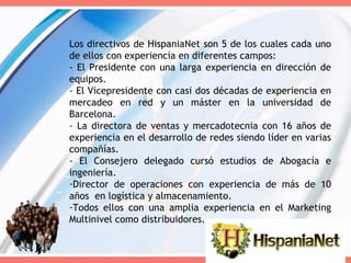Los directivos de HispaniaNet son 5 de los cuales cada uno de ellos con experiencia en diferentes campos: - El Presidente con una larga experiencia en dirección de equipos. - El Vicepresidente con casi dos décadas de experiencia en mercadeo en red y un máster en la universidad de Barcelona. - La directora de ventas y mercadotecnia con 16 años de experiencia en el desarrollo de redes siendo líder en varias compañías. - El Consejero delegado cursó estudios de Abogacía e ingeniería. Director de operaciones con experiencia de más de 10 años  en logística y almacenamiento. Todos ellos con una amplia experiencia en el Marketing Multinivel como distribuidores. 