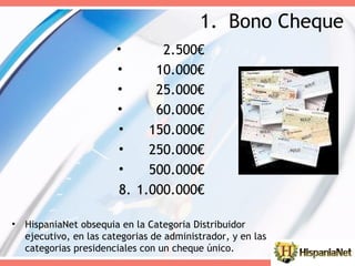 Bono Cheque HispaniaNet obsequia en la Categoria Distribuidor ejecutivo, en las categorias de administrador, y en las categorias presidenciales con un cheque único. 2.500€ 10.000€ 25.000€ 60.000€ 150.000€ 250.000€ 500.000€ 1.000.000€ 