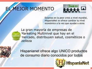 EL MEJOR MOMENTO  La gran mayoría de empresas de Marketing Multinivel que hay en el mercado, distribuyen salud, cosméticos o belleza Estamos en la peor crisis a nivel mundial, HispaniaNet te ofrece cambiar tu nivel económico a la vez que ayudas a otros Hispanianet ofrece algo UNICO productos de consumo diario conocidos por todos 