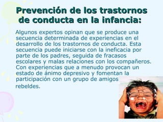 Prevención de los trastornos de conducta en la infancia:   Algunos expertos opinan que se produce una secuencia determinada de experiencias en el desarrollo de los trastornos de conducta. Esta secuencia puede iniciarse con la ineficacia por parte de los padres, seguida de fracasos escolares y malas relaciones con los compañeros. Con experiencias que a menudo provocan un estado de ánimo depresivo y fomentan la participación con un grupo de amigos  rebeldes.   