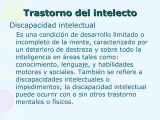 Trastorno del intelecto Discapacidad intelectual Es una condición de desarrollo limitado o incompleto de la mente, caracterizado por un deterioro de destreza y sobre todo la inteligencia en áreas tales como: conocimiento, lenguaje, y habilidades motoras y sociales. También se refiere a discapacidades intelectuales o impedimentos; la discapacidad intelectual puede ocurrir con o sin otros trastorno mentales o físicos. 