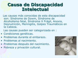 Causa de Discapacidad Intelectual Las causas más conocidas de esta discapacidad son: Síndrome de Dowm, Síndrome de Alcoholismo fetal, Síndrome X Frágil, Anoxia, Desnutrición, Meningitis, Golpes Traumáticos en la Cabeza. Las causas pueden ser categorizada en : Condiciones genéticas. Problemas durante el embarazo. Problemas al nacimiento. Problemas después del nacimiento. Pobreza y privación cultural. 