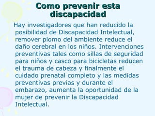 Como prevenir esta discapacidad Hay investigadores que han reducido la posibilidad de Discapacidad Intelectual, remover plomo del ambiente reduce el daño cerebral en los niños. Intervenciones preventivas tales como sillas de seguridad para niños y casco para bicicletas reducen el trauma de cabeza y finalmente el cuidado prenatal completo y las medidas preventivas previas y durante el embarazo, aumenta la oportunidad de la mujer de prevenir la Discapacidad Intelectual. 
