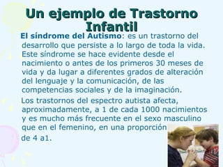 Un ejemplo de Trastorno Infantil El síndrome del Autismo : es un trastorno del desarrollo que persiste a lo largo de toda la vida. Este síndrome se hace evidente desde el nacimiento o antes de los primeros 30 meses de vida y da lugar a diferentes grados de alteración del lenguaje y la comunicación, de las competencias sociales y de la imaginación. Los trastornos del espectro autista afecta, aproximadamente, a 1 de cada 1000 nacimientos y es mucho más frecuente en el sexo masculino que en el femenino, en una proporción  de 4 a1.  