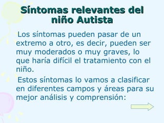 Síntomas relevantes del niño Autista Los síntomas pueden pasar de un extremo a otro, es decir, pueden ser muy moderados o muy graves, lo que haría difícil el tratamiento con el niño.  Estos síntomas lo vamos a clasificar en diferentes campos y áreas para su mejor análisis y comprensión: 
