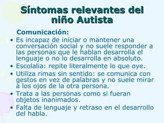 Síntomas relevantes del niño Autista Comunicación:   Es incapaz de iniciar o mantener una conversación social y no suele responder a las personas que le hablan desarrolla el lenguaje o no lo desarrolla en absoluto. Escolalia: repite literalmente lo que oye. Utiliza rimas sin sentido: se comunica con gestos en vez de palabras y no suele mirar a los ojos de la otra persona. Trata a las personas como si fueran objetos inanimados. Falta de lenguaje y retraso en el desarrollo del habla. 