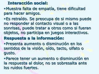 Interacción social: Muestra falta de empatía, tiene dificultad para hacer amigos.  Es retraído. Se preocupa de si mismo puede no responder al contacto visual o a las sonrisas, puede tratar a otros como si fueran objetos, no participa en juegos interactivos. Respuesta a la información: Presenta aumento o disminución en los sentidos de la visión, oído, tacto, olfato o gusto. Parece tener un aumento o disminución en la respuesta al dolor, no se sobresalta ante los ruidos fuertes.  