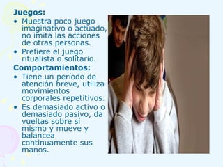 Juegos: Muestra poco juego imaginativo o actuado, no imita las acciones de otras personas. Prefiere el juego ritualista o solitario. Comportamientos: Tiene un período de atención breve, utiliza movimientos corporales repetitivos. Es demasiado activo o demasiado pasivo, da vueltas sobre sí mismo y mueve y balancea continuamente sus manos. 