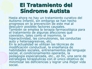 El Tratamiento del Síndrome Autista   Hasta ahora no hay un tratamiento curativo del Autismo Infantil, sin embargo se han hecho progresos en la prevención de este mal al descubrir posibles factores causales.  También se emplea la terapia farmacológica para el tratamiento de algunas afecciones que coexisten, tales como el insomnio, la hiperactividad, las convulsiones, las conductas auto y heteroagresivas, etc. En la actualidad se utilizan las técnicas de modificación conductual, la enseñanza de habilidades sociales, entrenamientos del lenguaje social, el condicionamiento operante, la pedagogía especializada, etc., en fin, una serie de estrategias terapéuticas con el único objetivo de minimizar las deficiencias y lograr una mejor vida social.   
